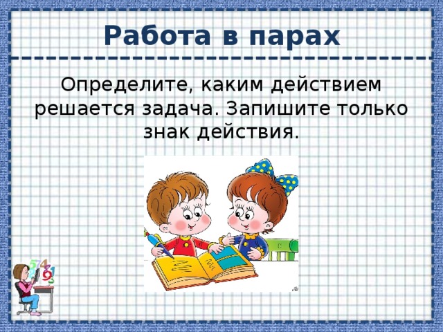 Работа в парах Определите, каким действием решается задача. Запишите только знак действия. 