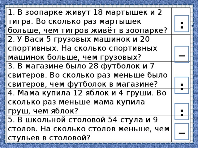 1. В зоопарке живут 18 мартышек и 2 тигра. Во сколько раз мартышек больше, чем тигров живёт в зоопарке? 2. У Васи 5 грузовых машинок и 20 спортивных. На сколько спортивных машинок больше, чем грузовых? 3. В магазине было 28 футболок и 7 свитеров. Во сколько раз меньше было свитеров, чем футболок в магазине? 4. Мама купила 12 яблок и 4 груши. Во сколько раз меньше мама купила груш, чем яблок? 5. В школьной столовой 54 стула и 9 столов. На сколько столов меньше, чем стульев в столовой? : – : : – 