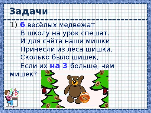 Задачи 1) 6 весёлых медвежат  В школу на урок спешат.  И для счёта наши мишки  Принесли из леса шишки.  Сколько было шишек,  Если их на  3 больше, чем мишек? 