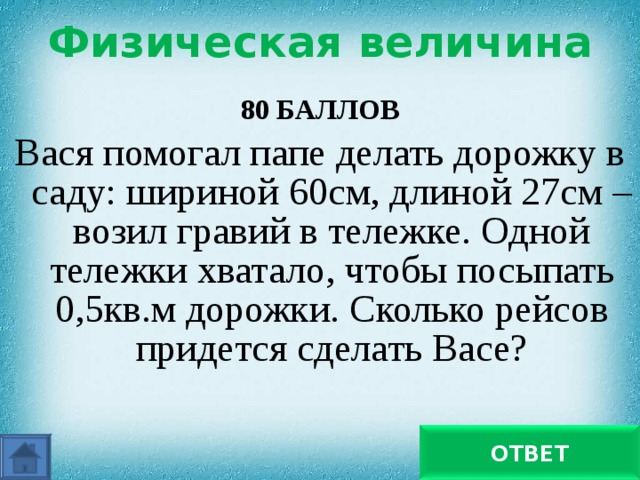 Физическая величина 80 БАЛЛОВ Вася помогал папе делать дорожку в саду: шириной 60см, длиной 27см – возил гравий в тележке. Одной тележки хватало, чтобы посыпать 0,5кв.м дорожки. Сколько рейсов придется сделать Васе? 33 ОТВЕТ 