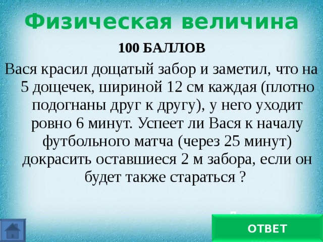 Физическая величина 100 БАЛЛОВ Вася красил дощатый забор и заметил, что на 5 дощечек, шириной 12 см каждая (плотно подогнаны друг к другу), у него уходит ровно 6 минут. Успеет ли Вася к началу футбольного матча (через 25 минут) докрасить оставшиеся 2 м забора, если он будет также стараться ? Легко, даже хватит помыть руки ОТВЕТ 