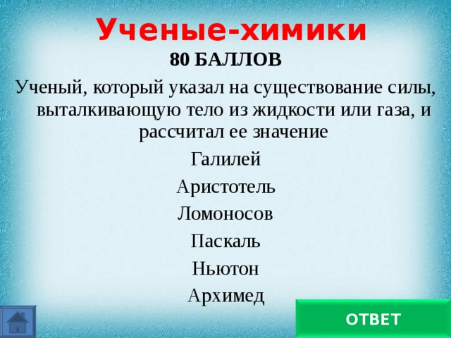 Ученые-химики 80 БАЛЛОВ Ученый, который указал на существование силы, выталкивающую тело из жидкости или газа, и рассчитал ее значение Галилей Аристотель Ломоносов Паскаль Ньютон Архимед Архимед ОТВЕТ 