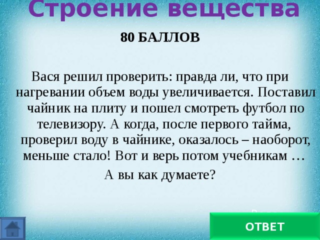 Строение вещества   80 БАЛЛОВ  Вася решил проверить: правда ли, что при нагревании объем воды увеличивается. Поставил чайник на плиту и пошел смотреть футбол по телевизору. А когда, после первого тайма, проверил воду в чайнике, оказалось – наоборот, меньше стало! Вот и верь потом учебникам … А вы как думаете? Вода превратилась в пар ОТВЕТ 