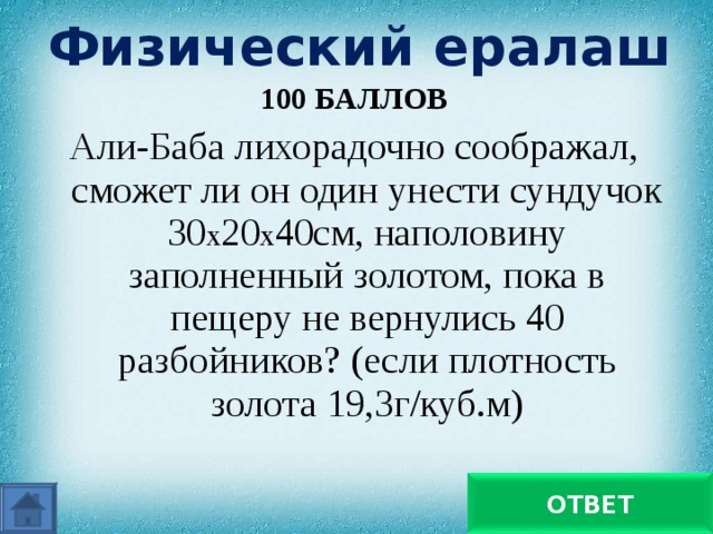 Физический ералаш 100 БАЛЛОВ Али-Баба лихорадочно соображал, сможет ли он один унести сундучок 30 х 20 х 40см, наполовину заполненный золотом, пока в пещеру не вернулись 40 разбойников? (если плотность золота 19,3г/куб.м) Никогда не унесет ОТВЕТ 