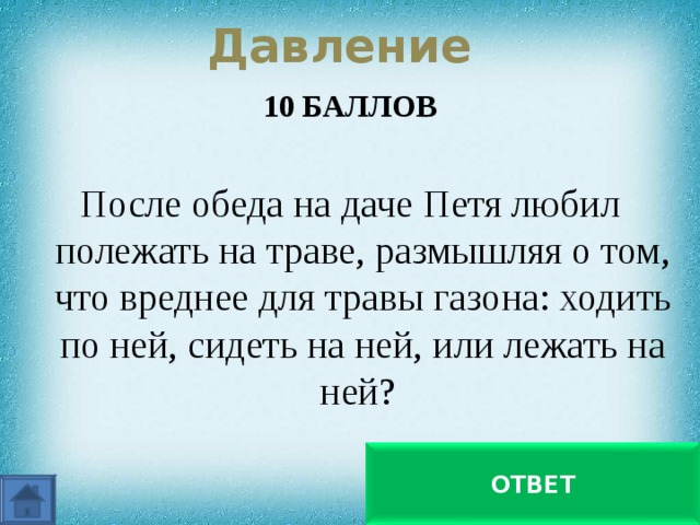  Давление   10 БАЛЛОВ  После обеда на даче Петя любил полежать на траве, размышляя о том, что вреднее для травы газона: ходить по ней, сидеть на ней, или лежать на ней? Все зависит от давления на почву: когда лежишь, оно самое малое ОТВЕТ 