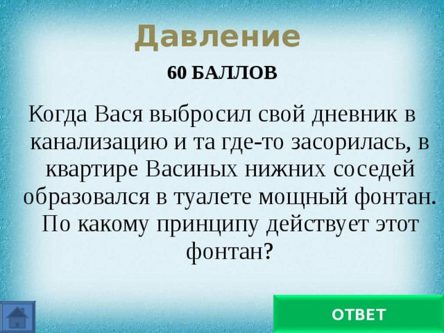 Давление 60 БАЛЛОВ  Когда Вася выбросил свой дневник в канализацию и та где-то засорилась, в квартире Васиных нижних соседей образовался в туалете мощный фонтан. По какому принципу действует этот фонтан? По принципу сообщающихся сосудов ОТВЕТ 