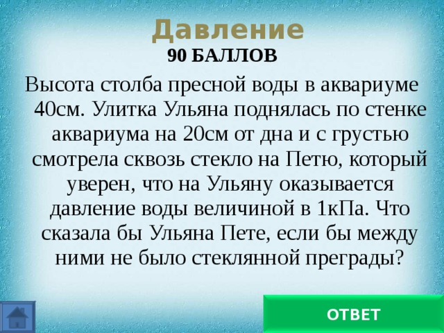 Давление 90 БАЛЛОВ Высота столба пресной воды в аквариуме 40см. Улитка Ульяна поднялась по стенке аквариума на 20см от дна и с грустью смотрела сквозь стекло на Петю, который уверен, что на Ульяну оказывается давление воды величиной в 1кПа. Что сказала бы Ульяна Пете, если бы между ними не было стеклянной преграды?   Что он ошибся на 960 Па ОТВЕТ 