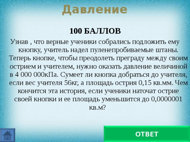 Давление 100 БАЛЛОВ Узнав , что верные ученики собрались подложить ему кнопку, учитель надел пуленепробиваемые штаны. Теперь кнопке, чтобы преодолеть преграду между своим острием и учителем, нужно оказать давление величиной в 4 000 000кПа. Сумеет ли кнопка добраться до учителя, если вес учителя 56кг, а площадь острия 0,15 кв.мм. Чем кончится эта история, если ученики наточат острие своей кнопки и ее площадь уменьшится до 0,0000001 кв.м? С первой попытки кнопка не доберется. А вот со второй!... ОТВЕТ 