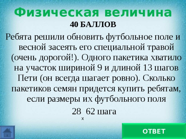 Физическая величина 40 БАЛЛОВ Ребята решили обновить футбольное поле и весной засеять его специальной травой (очень дорогой!). Одного пакетика хватило на участок шириной 9 и длиной 13 шагов Пети (он всегда шагает ровно). Сколько пакетиков семян придется купить ребятам, если размеры их футбольного поля  28 62 шага х С учетом отношения площадей нужны 15 пакетиков семян ОТВЕТ 