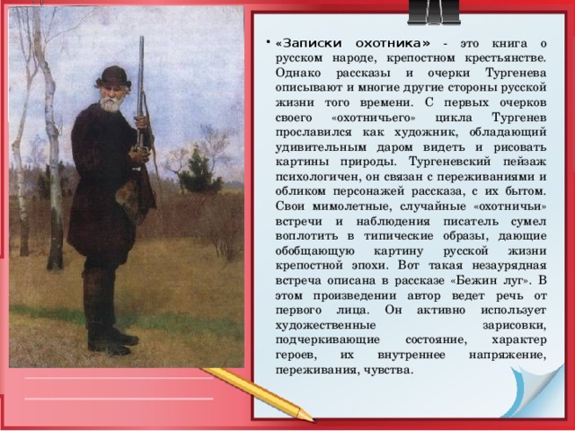 « Записки охотника»  - это книга о русском народе, крепостном крестьянстве. Однако рассказы и очерки Тургенева описывают и многие другие стороны русской жизни того времени. С первых очерков своего «охотничьего» цикла Тургенев прославился как художник, обладающий удивительным даром видеть и рисовать картины природы. Тургеневский пейзаж психологичен, он связан с переживаниями и обликом персонажей рассказа, с их бытом. Свои мимолетные, случайные «охотничьи» встречи и наблюдения писатель сумел воплотить в типические образы, дающие обобщающую картину русской жизни крепостной эпохи. Вот такая незаурядная встреча описана в рассказе «Бежин луг». В этом произведении автор ведет речь от первого лица. Он активно использует художественные зарисовки, подчеркивающие состояние, характер героев, их внутреннее напряжение, переживания, чувства. 