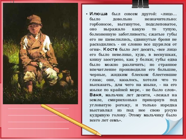 Илюша был совсем другой: «лицо… было довольно незначительно: горбоносое, вытянутое, подслеповатое, оно выражало какую то тупую, болезненную заботливость; сжатые губы его не шевелились, сдвинутые брови не расходились - он словно все щурился от огня». Косте было лет десять, «все лицо его было невелико, худо, в веснушках, книзу заострено, как у белки; губы едва было можно различить; но странное впечатление производили его большие, черные, жидким блеском блестевшие глаза; они, казалось, хотели что то высказать, для чего на языке, - на его языке по крайней мере, - не было слов». Ваня , мальчик лет десяти, «лежал на земле, смирнехонько прикорнув под угловатую рогожу, и только изредка выставлял из под нее свою русую кудрявую голову. Этому мальчику было всего лет семь». 