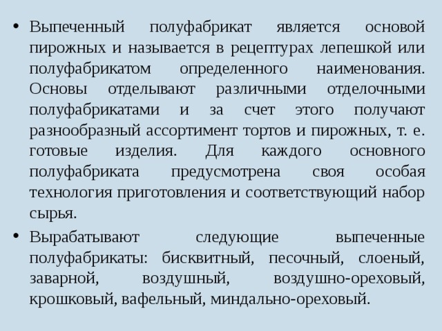 Выпеченный полуфабрикат является основой пирожных и называется в рецептурах лепешкой или полуфабрикатом определенного наименования. Основы отделывают различными отделочными полуфабрикатами и за счет этого получают разнообразный ассортимент тортов и пирожных, т. е. готовые изделия. Для каждого основного полуфабриката предусмотрена своя особая технология приготовления и соответствующий набор сырья. Вырабатывают следующие выпеченные полуфабрикаты: бисквитный, песочный, слоеный, заварной, воздушный, воздушно-ореховый, крошковый, вафельный, миндально-ореховый. 