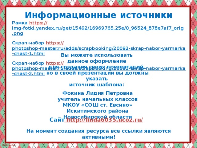 Информационные  источники Рамка https:// img-fotki.yandex.ru/get/15492/16969765.25e/0_96524_878e7af7_orig.png  Скрап-набор https:// photoshop-master.ru/adds/scrapbooking/20092-skrap-nabor-yarmarka-chast-1.html  Скрап-набор https :// photoshop-master.ru/adds/scrapbooking/20093-skrap-nabor-yarmarka-chast-2.html  Вы можете использовать данное оформление для создания своих презентаций, но в своей презентации вы должны указать источник шаблона:  Фокина Лидия Петровна учитель начальных классов МКОУ «СОШ ст. Евсино» Искитимского района Новосибирской области Сайт http://linda6035.ucoz.ru/  На момент создания ресурса все ссылки являются активными!