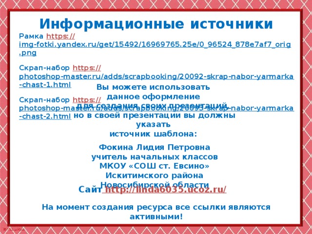 Информационные  источники Рамка https:// img-fotki.yandex.ru/get/15492/16969765.25e/0_96524_878e7af7_orig.png  Скрап-набор https:// photoshop-master.ru/adds/scrapbooking/20092-skrap-nabor-yarmarka-chast-1.html  Скрап-набор https:// photoshop-master.ru/adds/scrapbooking/20093-skrap-nabor-yarmarka-chast-2.html  Вы можете использовать данное оформление для создания своих презентаций, но в своей презентации вы должны указать источник шаблона:  Фокина Лидия Петровна учитель начальных классов МКОУ «СОШ ст. Евсино» Искитимского района Новосибирской области Сайт http://linda6035.ucoz.ru/  На момент создания ресурса все ссылки являются активными!