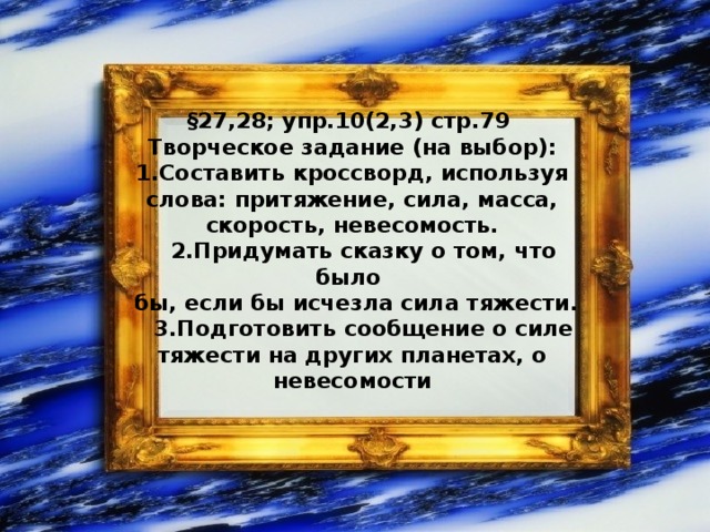  §27,28; упр.10(2,3) стр.79 Творческое задание (на выбор):  1.Составить кроссворд, используя слова: притяжение, сила, масса, скорость, невесомость.  2.Придумать сказку о том, что было  бы, если бы исчезла сила тяжести.  3.Подготовить сообщение о силе тяжести на других планетах, о невесомости 