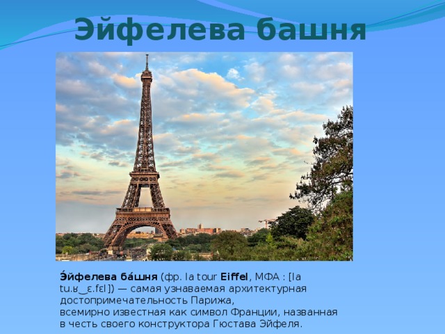 Эйфелева башня Э́йфелева   ба́шня  (фр. la tour  Eiffel , МФА : [la tu.ʁ‿ɛ.fɛl]) — самая узнаваемая архитектурная достопримечательность Парижа, всемирно известная как символ Франции, названная в честь своего конструктора Гюстава Эйфеля. 