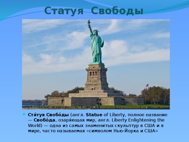 Статуя Свободы Ста́туя   Свобо́ды  (англ.  Statue  of Liberty, полное название —  Свобо́да , озаря́ющая мир, англ. Liberty Enlightening the World) — одна из самых знаменитых скульптур в США и в мире, часто называемая «символом Нью-Йорка и США» 
