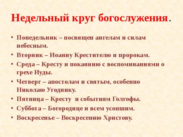 Недельный круг богослужения . Понедельник – посвящен ангелам и силам небесным. Вторник – Иоанну Крестителю и пророкам. Среда – Кресту и покаянию с воспоминаниями о грехе Иуды. Четверг – апостолам и святым, особенно Николаю Угоднику. Пятница – Кресту и событиям Голгофы. Суббота – Богородице и всем усопшим. Воскресенье – Воскресению Христову. 