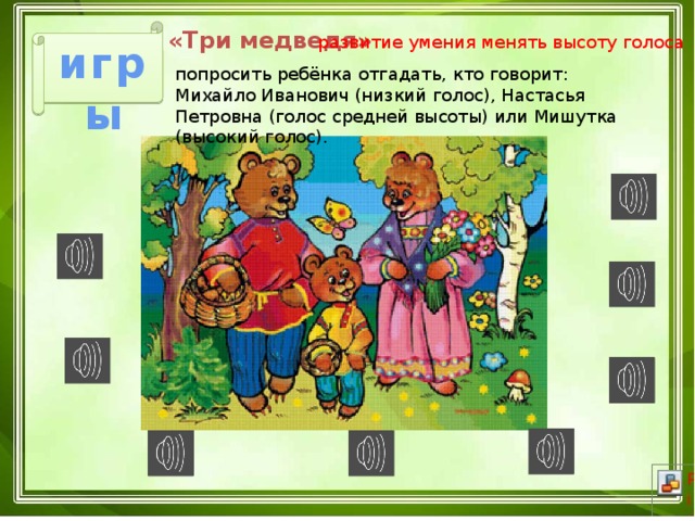 «Три медведя»  развитие умения менять высоту голоса игры попросить ребёнка отгадать, кто говорит: Михайло Иванович (низкий голос), Настасья Петровна (голос средней высоты) или Мишутка (высокий голос). 