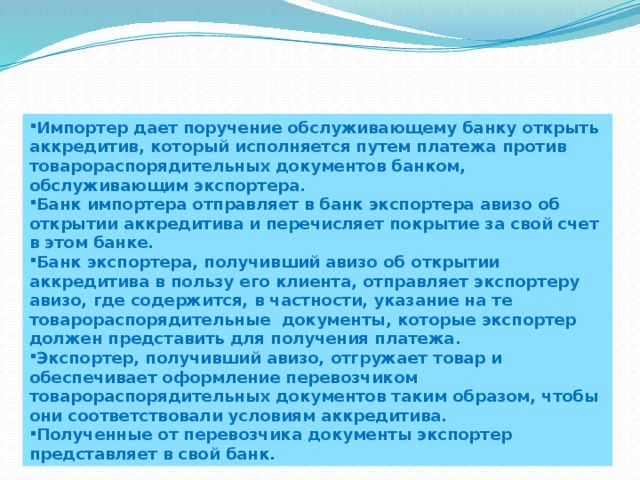 Импортер дает поручение обслуживающему банку открыть аккредитив, который исполняется путем платежа против товарораспорядительных документов банком, обслуживающим экспортера. Банк импортера отправляет в банк экспортера авизо об открытии аккредитива и перечисляет покрытие за свой счет в этом банке. Банк экспортера, получивший авизо об открытии аккредитива в пользу его клиента, отправляет экспортеру авизо, где содержится, в частности, указание на те товарораспорядительные документы, которые экспортер должен представить для получения платежа. Экспортер, получивший авизо, отгружает товар и обеспечивает оформление перевозчиком товарораспорядительных документов таким образом, чтобы они соответствовали условиям аккредитива. Полученные от перевозчика документы экспортер представляет в свой банк. 