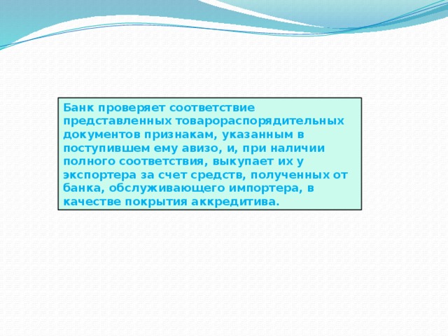 Банк проверяет соответствие представленных товарораспорядительных документов признакам, указанным в поступившем ему авизо, и, при наличии полного соответствия, выкупает их у экспортера за счет средств, полученных от банка, обслуживающего импортера, в качестве покрытия аккредитива. 