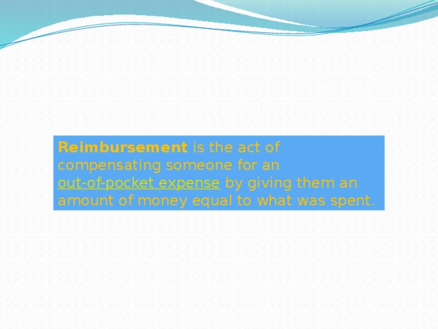 Reimbursement  is the act of compensating someone for an  out-of-pocket expense  by giving them an amount of money equal to what was spent. 