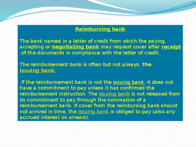 Reimbursing bank  The bank named in a letter of credit from which the paying, accepting or  negotiating bank  may request cover after  receipt  of the documents in compliance with the letter of credit. The reimbursement bank is often but not always, the  issuing bank .  If the reimbursement bank is not the  issuing bank , it does not have a commitment to pay unless it has confirmed the reimbursement instruction. The  issuing bank  is not released from its commitment to pay through the nomination of a reimbursement bank. If cover from the reimbursing bank should not arrived in time, the  issuing bank  is obliged to pay (also any accrued interest on arrears). 