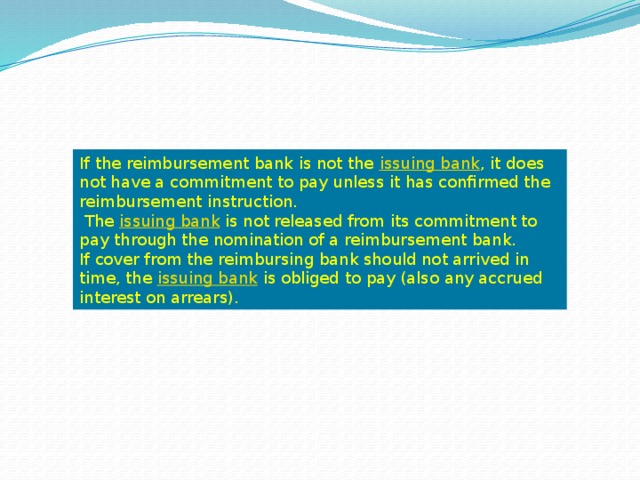 If the reimbursement bank is not the  issuing bank , it does not have a commitment to pay unless it has confirmed the reimbursement instruction.  The  issuing bank  is not released from its commitment to pay through the nomination of a reimbursement bank. If cover from the reimbursing bank should not arrived in time, the  issuing bank  is obliged to pay (also any accrued interest on arrears). 