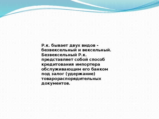 Р.к. бывает двух видов - безвексельный и вексельный. Безвексельный Р.к. представляет собой способ кредитования импортера обслуживающим его банком под залог (удержание) товарораспорядительных документов. 