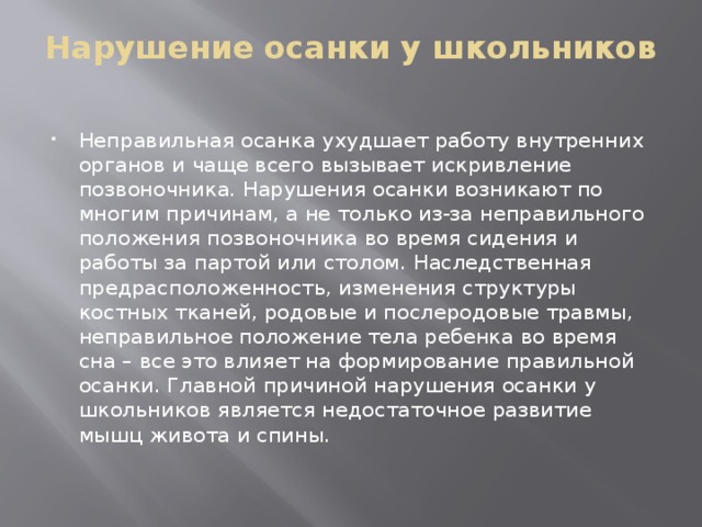 Нарушение осанки у школьников   Неправильная осанка ухудшает работу внутренних органов и чаще всего вызывает искривление позвоночника. Нарушения осанки возникают по многим причинам, а не только из-за неправильного положения позвоночника во время сидения и работы за партой или столом. Наследственная предрасположенность, изменения структуры костных тканей, родовые и послеродовые травмы, неправильное положение тела ребенка во время сна – все это влияет на формирование правильной осанки. Главной причиной нарушения осанки у школьников является недостаточное развитие мышц живота и спины.     