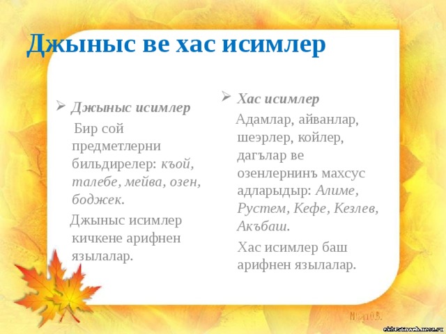 Джыныс ве хас исимлер Джыныс исимлер Хас исимлер  Бир сой предметлерни бильдирелер: къой, талебе, мейва, озен, боджек.  Адамлар, айванлар, шеэрлер, койлер, дагълар ве озенлернинъ махсус адларыдыр: Алиме, Рустем, Кефе, Кезлев, Акъбаш.  Джыныс исимлер кичкене арифнен язылалар.  Хас исимлер баш арифнен язылалар. 
