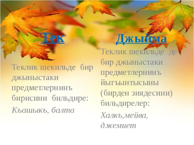 Тек Джыйма Теклик шекильде бир джыныстаки предметлернинъ бирисини бильдире: Теклик шекильде де бир джыныстаки предметлернинъ йыгъынтысыны (бирден зиядесини) бильдирелер: Къашыкъ, балта Халкъ,мейва, джемиет 