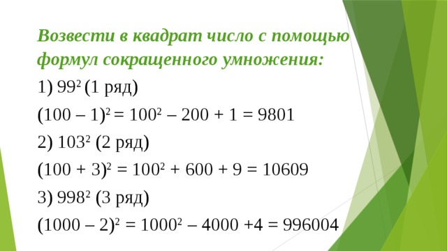 Возвести в квадрат число с помощью формул сокращенного умножения: 1) 99 2 (1 ряд) (100 – 1) 2 = 100 2 – 200 + 1 = 9801 2) 103 2 (2 ряд) (100 + 3) 2 = 100 2 + 600 + 9 = 10609 3) 998 2 (3 ряд) (1000 – 2) 2 = 1000 2 – 4000 +4 = 996004 