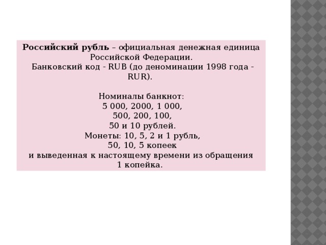 Российский рубль  – официальная денежная единица Российской Федерации.  Банковский код - RUB (до деноминации 1998 года - RUR). Номиналы банкнот:  5 000, 2000, 1 000,  500, 200, 100,  50 и 10 рублей.  Монеты: 10, 5, 2 и 1 рубль,  50, 10, 5 копеек  и выведенная к настоящему времени из обращения 1 копейка.  