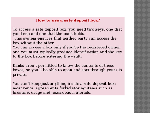 How to use a safe deposit box?  To access a safe deposit box, you need two keys: one that you keep and one that the bank holds.  This system ensures that neither party can access the box without the other. You can access a box only if you’re the registered owner, and you must typically produce identification and the key to the box before entering the vault. Banks aren’t permitted to know the contents of these boxes, so you’ll be able to open and sort through yours in private. You can’t keep just anything inside a safe deposit box; most rental agreements forbid storing items such as firearms, drugs and hazardous materials. 