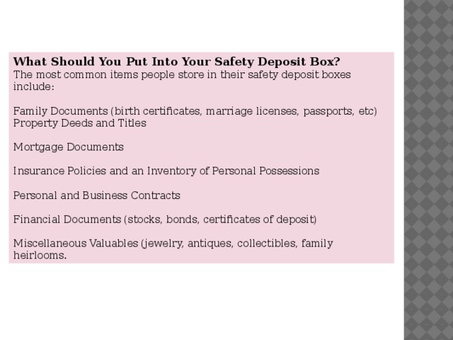 What Should You Put Into Your Safety Deposit Box? The most common items people store in their safety deposit boxes include: Family Documents (birth certificates, marriage licenses, passports, etc) Property Deeds and Titles Mortgage Documents Insurance Policies and an Inventory of Personal Possessions Personal and Business Contracts Financial Documents (stocks, bonds, certificates of deposit) Miscellaneous Valuables (jewelry, antiques, collectibles, family heirlooms. 