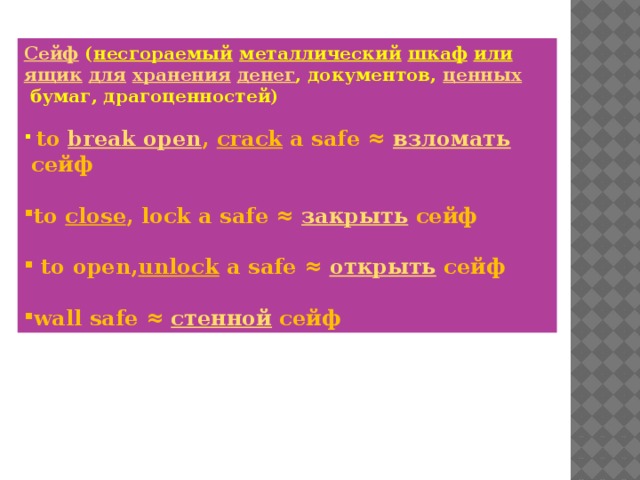 Сейф   ( несгораемый   металлический   шкаф   или   ящик   для   хранения   денег , документов,  ценных  бумаг, драгоценностей)   to  break open ,  crack  a safe ≈  взломать  сейф   to  close , lock a safe ≈  закрыть  сейф    to open, unlock a safe ≈  открыть  сейф   wall safe ≈  стенной  сейф 