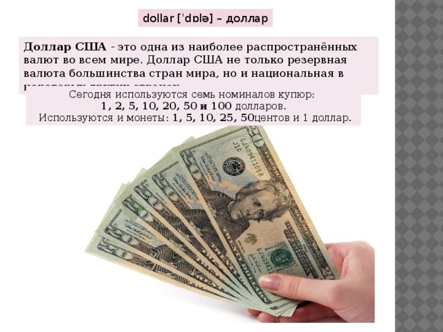 dollar [ˈdɒlə] – доллар Доллар США  - это одна из наиболее распространённых валют во всем мире. Доллар США не только резервная валюта большинства стран мира, но и национальная в некоторых других странах.  Сегодня используются семь номиналов купюр:  1, 2, 5, 10, 20, 50 и 100  долларов.  Используются и монеты:  1, 5, 10, 25, 50 центов и 1 доллар. 