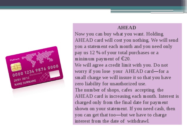 AHEAD Now you can buy what you want. Holding AHEAD card will cost you nothing. We will send you a statement each month and you need only pay us 12 % of your total purchases or a minimum payment of € 20. We will agree a credit limit with you. Do not worry if you lose your AHEAD card — for a small charge we will insure it so that you have zero liability for unauthorized use. The number of shops, cafes accepting the AHEAD card is increasing each month. Interest is charged only from the final date for payment shown on your statement. If you need cash, then you can get that too — but we have to charge interest from the date of withdrawl. 