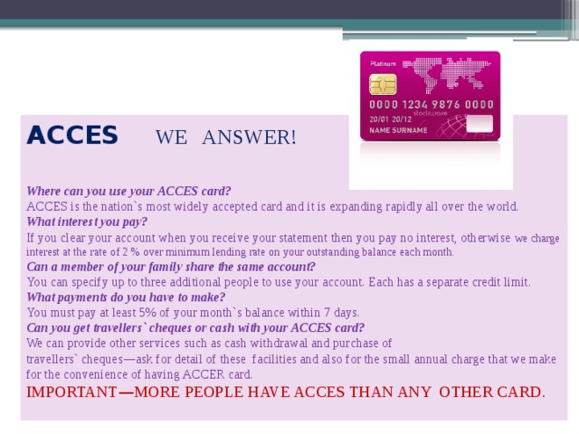 ACCES   WE ANSWER! Where can you use your ACCES card? ACCES is the nation`s most widely accepted card and it is expanding rapidly all over the world. What interest you pay? If you clear your account when you receive your statement then you pay no interest, otherwise we charge interest at the rate of 2 % over minimum lending rate on your outstanding balance each month. Can a member of your family share the same account? You can specify up to three additional people to use your account. Each has a separate credit limit. What payments do you have to make? You must pay at least 5% of your month`s balance within 7 days. Can you get travellers` cheques or cash with your ACCES card? We can provide other services such as cash withdrawal and purchase of travellers` cheques — ask for detail of these facilities and also for the small annual charge that we make for the convenience of having ACCER card. IMPORTANT — MORE PEOPLE HAVE ACCES THAN ANY OTHER CARD. 