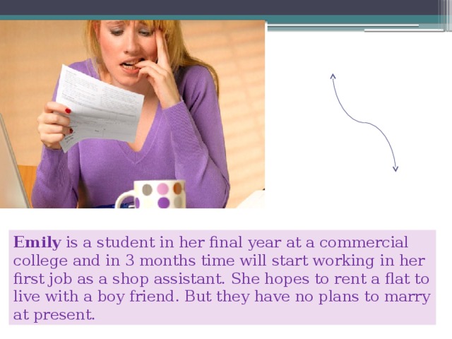 Emily is a student in her final year at a commercial college and in 3 months time will start working in her first job as a shop assistant. She hopes to rent a flat to live with a boy friend. But they have no plans to marry at present. 