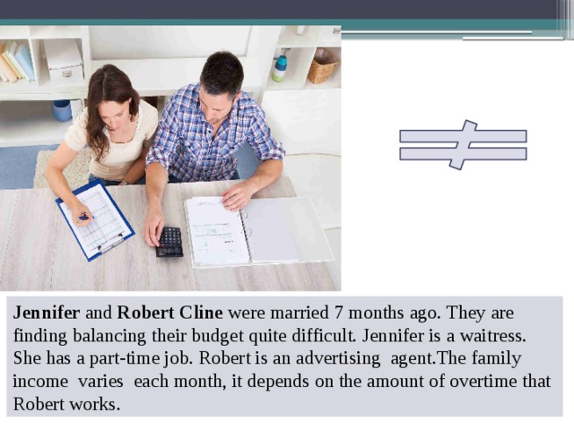 Jennifer and Robert Cline were married 7 months ago. They are finding balancing their budget quite difficult. Jennifer is a waitress. She has a part-time job. Robert is an advertising agent.The family income varies each month, it depends on the amount of overtime that Robert works. 