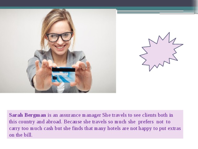 Sarah Bergman is an assurance manager She travels to see clients both in this country and abroad. Because she travels so much  she prefers not to carry too much cash but she finds that many hotels are not happy to put extras on the bill. 