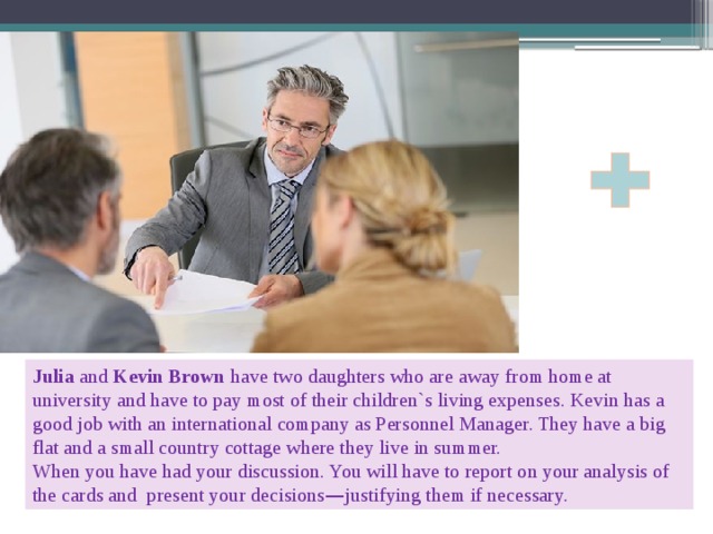 Julia and Kevin Brown have two daughters who are away from home at university and have to pay most of their children`s living expenses. Kevin has a good job with an international company as Personnel Manager. They have a big flat and a small country cottage where they live in summer. When you have had your discussion. You will have to report on your analysis of the cards and present your decisions — justifying them if necessary. 