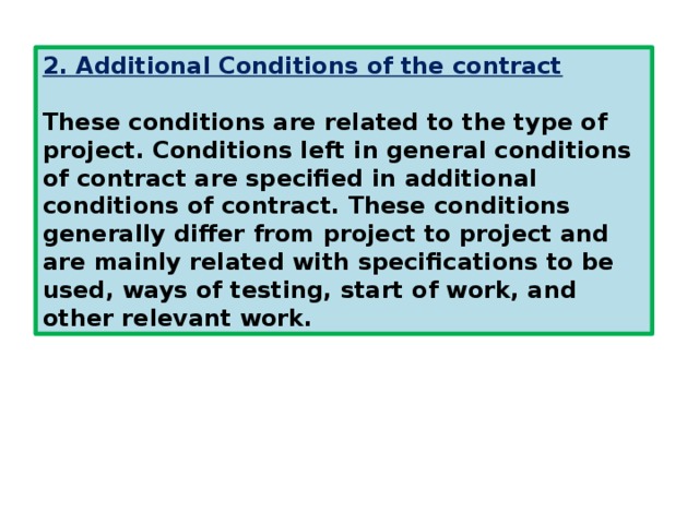 2. Additional Conditions of the contract  These conditions are related to the type of project. Conditions left in general conditions of contract are specified in additional conditions of contract. These conditions generally differ from project to project and are mainly related with specifications to be used, ways of testing, start of work, and other relevant work. 