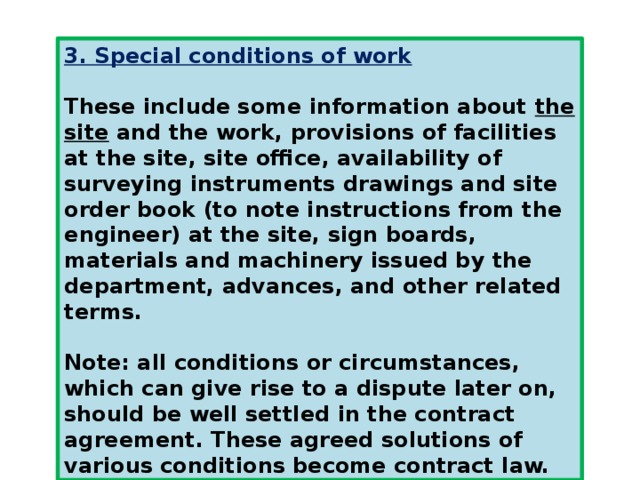 3. Special conditions of work  These include some information about  the site  and the work, provisions of facilities at the site, site office, availability of surveying instruments drawings and site order book (to note instructions from the engineer) at the site, sign boards, materials and machinery issued by the department, advances, and other related terms.  Note: all conditions or circumstances, which can give rise to a dispute later on, should be well settled in the contract agreement. These agreed solutions of various conditions become contract law. 