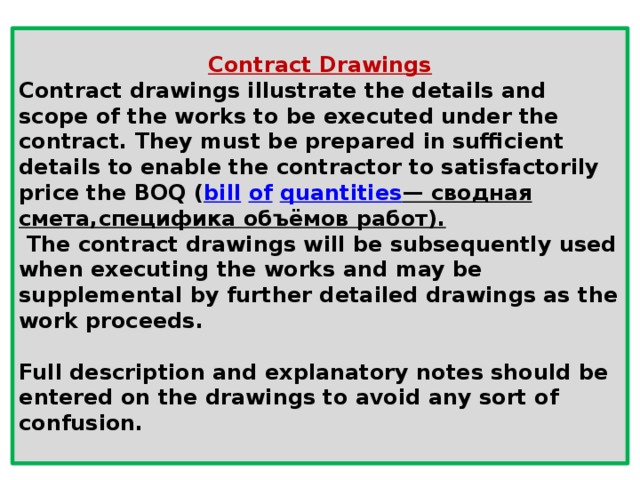 Contract Drawings Contract drawings illustrate the details and scope of the works to be executed under the contract. They must be prepared in sufficient details to enable the contractor to satisfactorily price the BOQ ( bill   of   quantities — сводная смета,специфика объёмов работ).  The contract drawings will be subsequently used when executing the works and may be supplemental by further detailed drawings as the work proceeds.  Full description and explanatory notes should be entered on the drawings to avoid any sort of confusion.  
