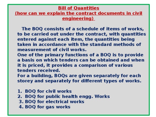 Bill of Quantities (how can we explain the contract documents in civil engineering)   The BOQ consists of a schedule of items of works, to be carried out under the contract, with quantities entered against each item, the quantities being taken in accordance with the standard methods of measurement of civil works.  One of the primary functions of a BOQ is to provide a basis on which tenders can be obtained and when it is priced, it provides a comparison of various tenders received.  For a building, BOQs are given separately for each storey and separately for different types of works.  1. BOQ for civil works  2. BOQ for public health engg. Works  3. BOQ for electrical works  4. BOQ for gas works  
