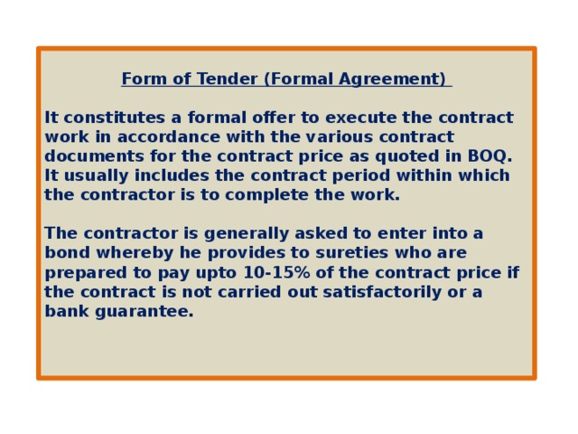 Form of Tender (Formal Agreement)   It constitutes a formal offer to execute the contract work in accordance with the various contract documents for the contract price as quoted in BOQ. It usually includes the contract period within which the contractor is to complete the work.  The contractor is generally asked to enter into a bond whereby he provides to sureties who are prepared to pay upto 10-15% of the contract price if the contract is not carried out satisfactorily or a bank guarantee.    