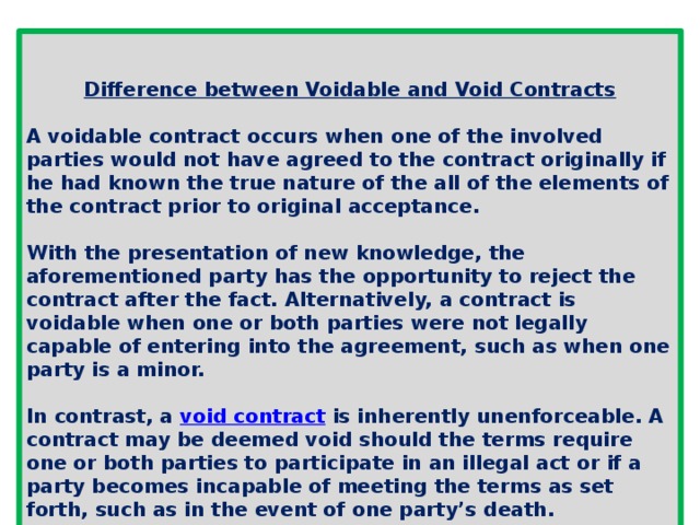 Difference between Voidable and Void Contracts  A voidable contract occurs when one of the involved parties would not have agreed to the contract originally if he had known the true nature of the all of the elements of the contract prior to original acceptance.  With the presentation of new knowledge, the aforementioned party has the opportunity to reject the contract after the fact. Alternatively, a contract is voidable when one or both parties were not legally capable of entering into the agreement, such as when one party is a minor.  In contrast, a  void contract  is inherently unenforceable. A contract may be deemed void should the terms require one or both parties to participate in an illegal act or if a party becomes incapable of meeting the terms as set forth, such as in the event of one party’s death. 